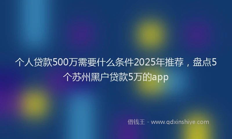 个人贷款500万需要什么条件2025年推荐，盘点5个苏州黑户贷款5万的app