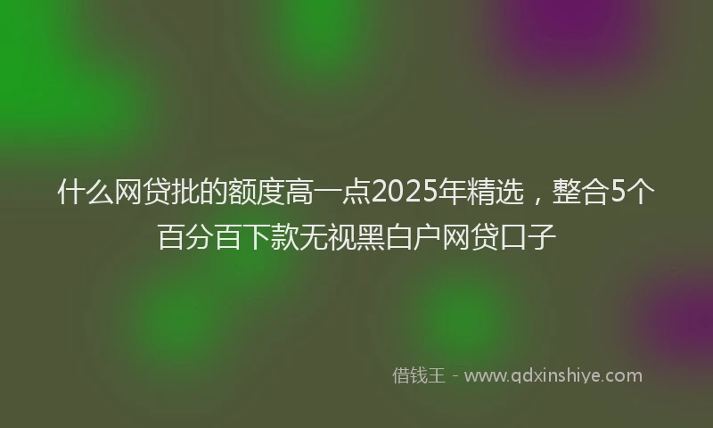 什么网贷批的额度高一点2025年精选，整合5个百分百下款无视黑白户网贷口子