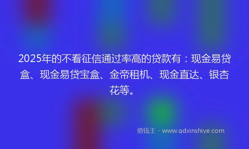 2025年的不看征信通过率高的贷款有：现金易贷盒、现金易贷宝盒、金帝租机、现金直达、银杏花等。