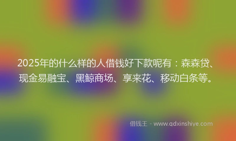 2025年的什么样的人借钱好下款呢有：森森贷、现金易融宝、黑鲸商场、享来花、移动白条等。