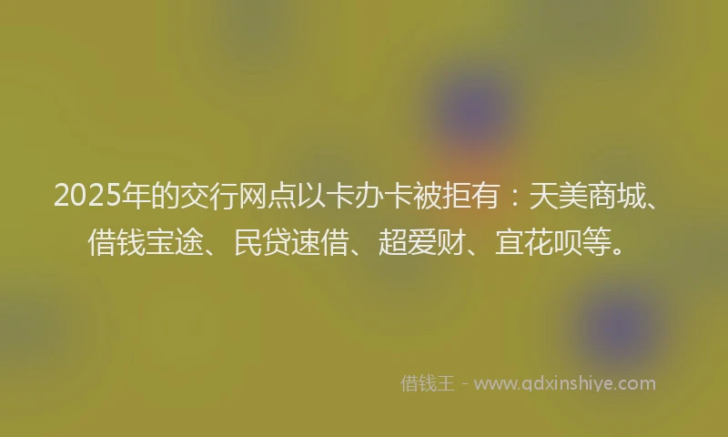 2025年的交行网点以卡办卡被拒有：天美商城、借钱宝途、民贷速借、超爱财、宜花呗等。