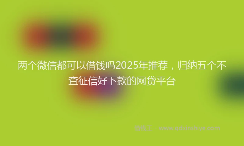 两个微信都可以借钱吗2025年推荐，归纳五个不查征信好下款的网贷平台
