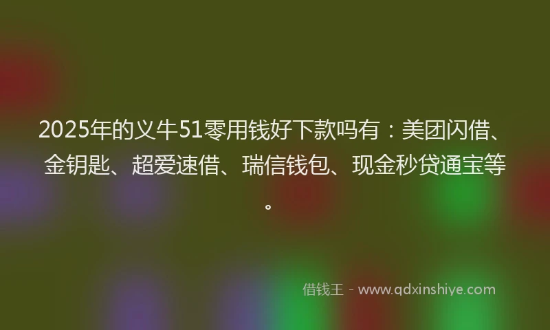 2025年的义牛51零用钱好下款吗有：美团闪借、金钥匙、超爱速借、瑞信钱包、现金秒贷通宝等。