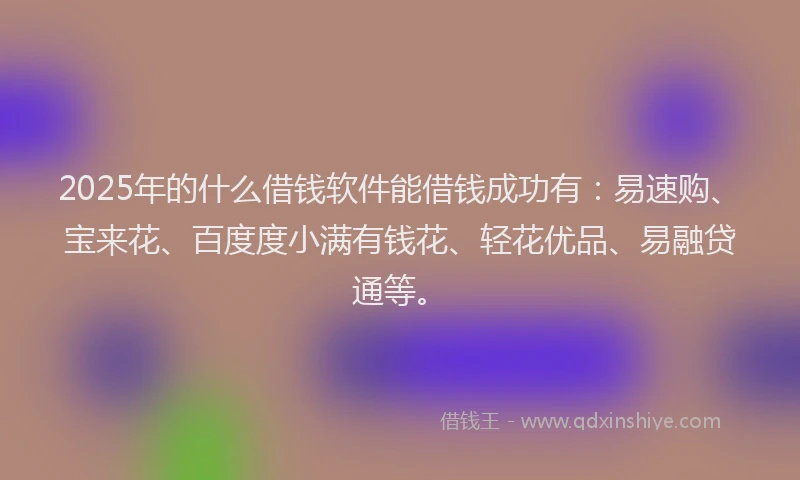 2025年的什么借钱软件能借钱成功有：易速购、宝来花、百度度小满有钱花、轻花优品、易融贷通等。