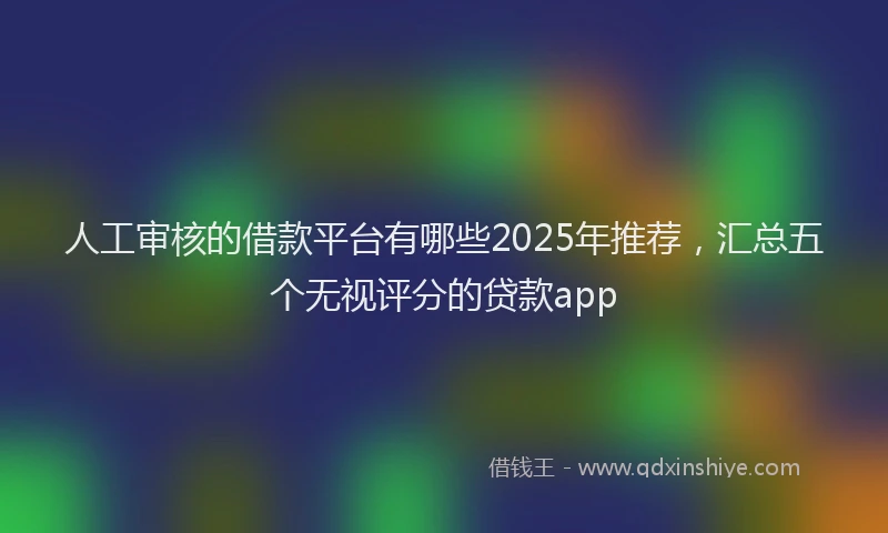人工审核的借款平台有哪些2025年推荐，汇总五个无视评分的贷款app