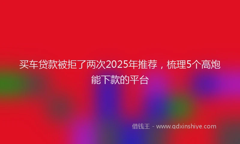 买车贷款被拒了两次2025年推荐，梳理5个高炮能下款的平台