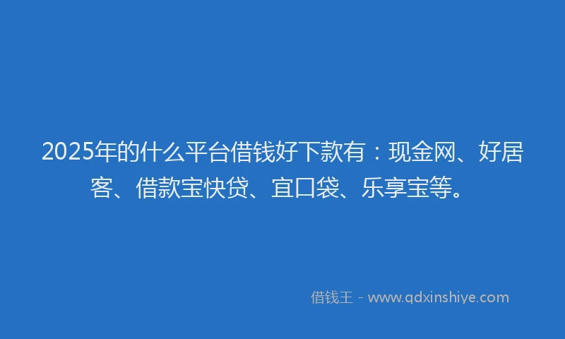 2025年的什么平台借钱好下款有：现金网、好居客、借款宝快贷、宜口袋、乐享宝等。