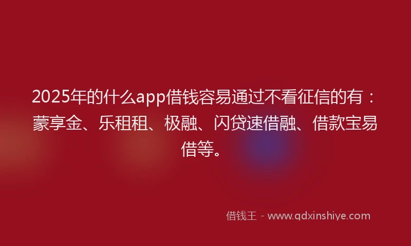 2025年的什么app借钱容易通过不看征信的有：蒙享金、乐租租、极融、闪贷速借融、借款宝易借等。