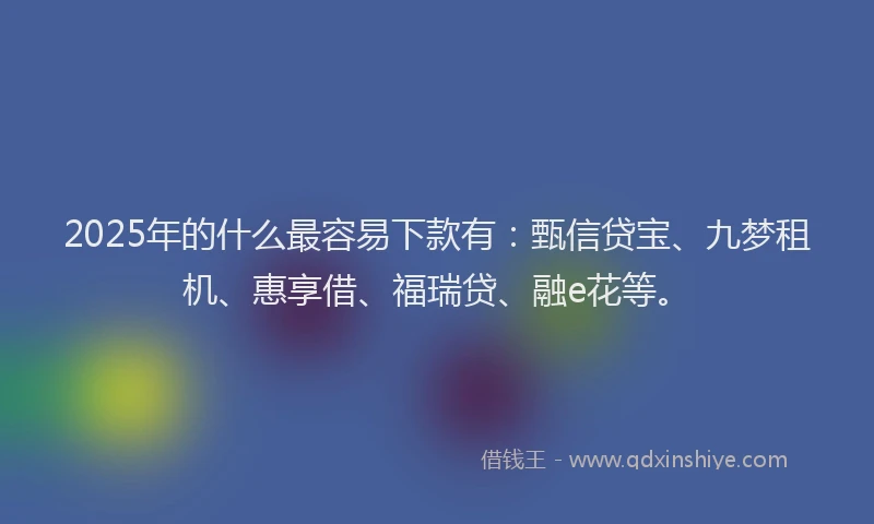 2025年的什么最容易下款有：甄信贷宝、九梦租机、惠享借、福瑞贷、融e花等。