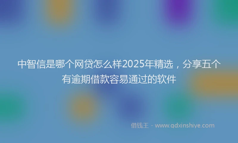 中智信是哪个网贷怎么样2025年精选，分享五个有逾期借款容易通过的软件