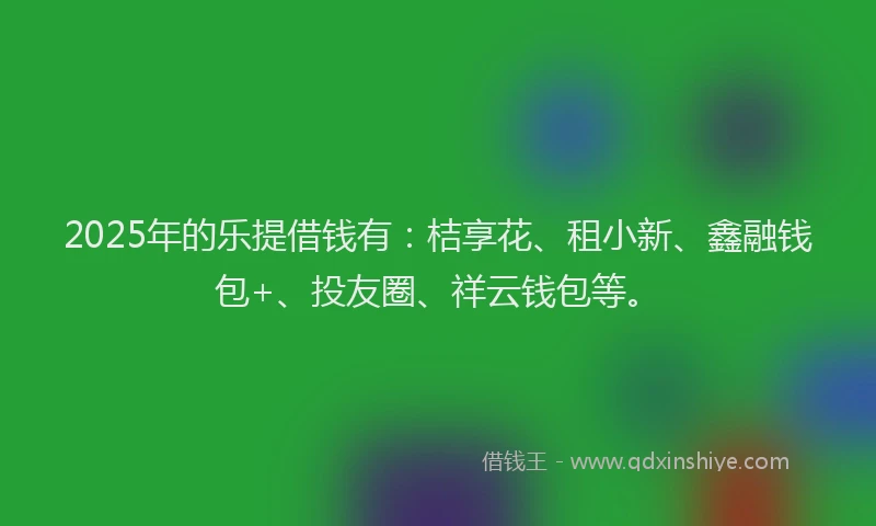 2025年的乐提借钱有：桔享花、租小新、鑫融钱包+、投友圈、祥云钱包等。
