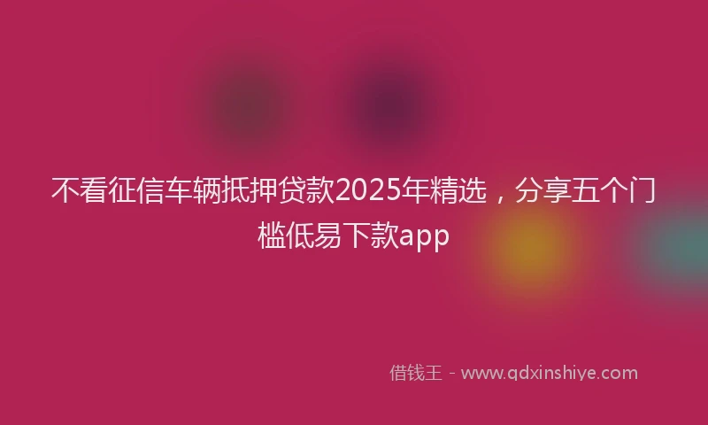 不看征信车辆抵押贷款2025年精选，分享五个门槛低易下款app