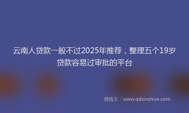 云南人贷款一般不过2025年推荐，整理五个19岁贷款容易过审批的平台