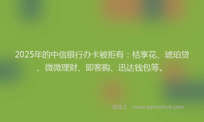 2025年的中信银行办卡被拒有：桔享花、琥珀贷、微微理财、即客购、迅达钱包等。