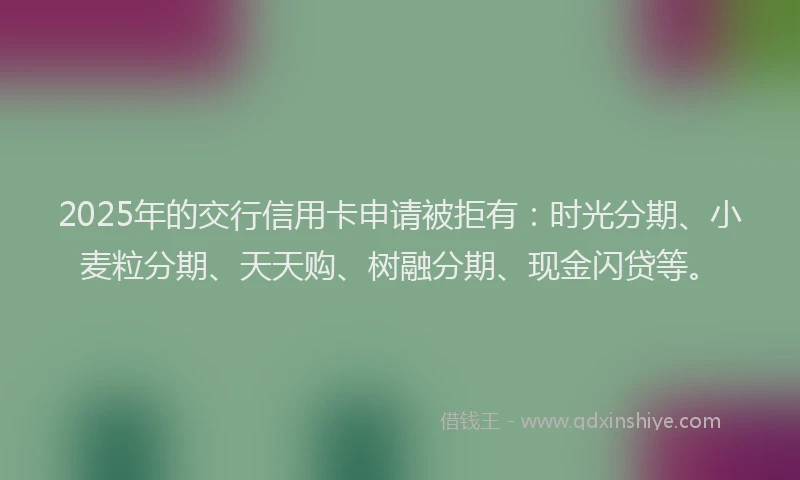 2025年的交行信用卡申请被拒有：时光分期、小麦粒分期、天天购、树融分期、现金闪贷等。