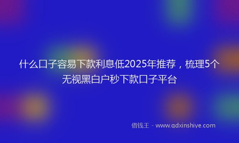 什么口子容易下款利息低2025年推荐，梳理5个无视黑白户秒下款口子平台