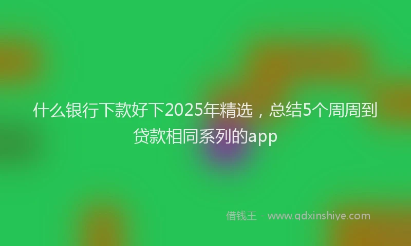 什么银行下款好下2025年精选，总结5个周周到贷款相同系列的app