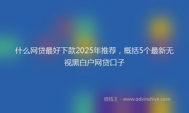 什么网贷最好下款2025年推荐，概括5个最新无视黑白户网贷口子