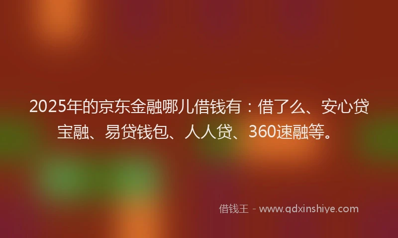 2025年的京东金融哪儿借钱有：借了么、安心贷宝融、易贷钱包、人人贷、360速融等。