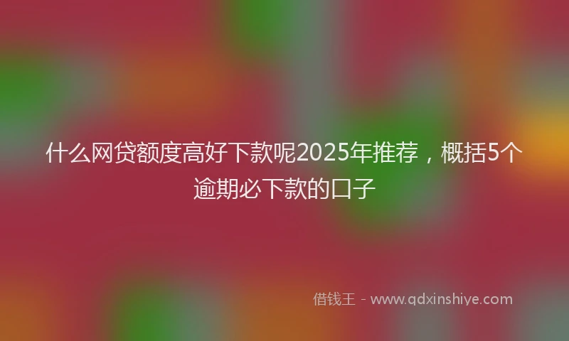 什么网贷额度高好下款呢2025年推荐，概括5个逾期必下款的口子