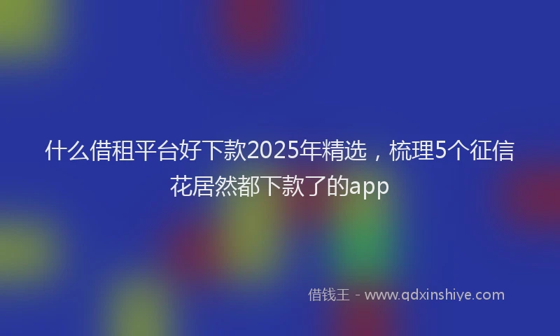 什么借租平台好下款2025年精选，梳理5个征信花居然都下款了的app