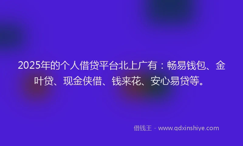 2025年的个人借贷平台北上广有：畅易钱包、金叶贷、现金侠借、钱来花、安心易贷等。
