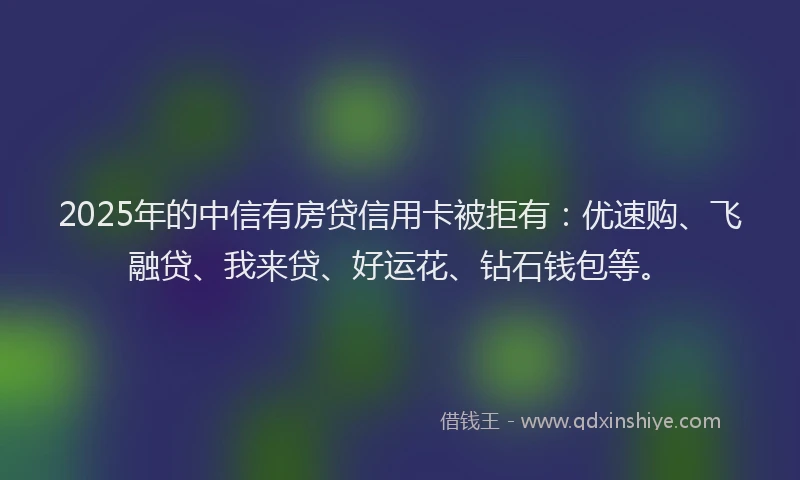 2025年的中信有房贷信用卡被拒有：优速购、飞融贷、我来贷、好运花、钻石钱包等。