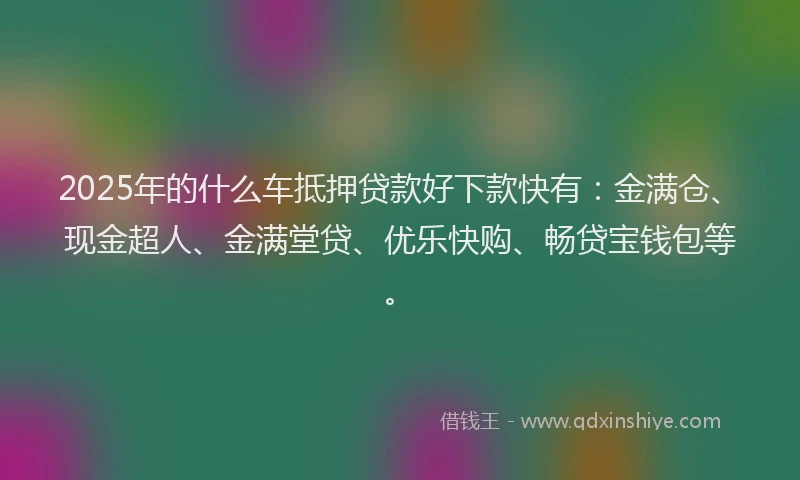 2025年的什么车抵押贷款好下款快有：金满仓、现金超人、金满堂贷、优乐快购、畅贷宝钱包等。