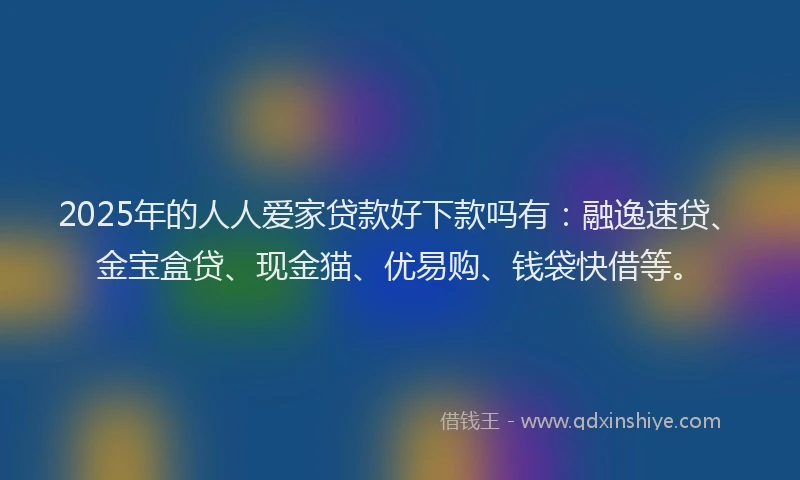 2025年的人人爱家贷款好下款吗有：融逸速贷、金宝盒贷、现金猫、优易购、钱袋快借等。