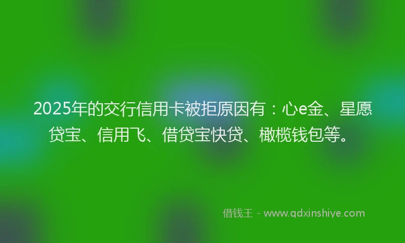 2025年的交行信用卡被拒原因有：心e金、星愿贷宝、信用飞、借贷宝快贷、橄榄钱包等。