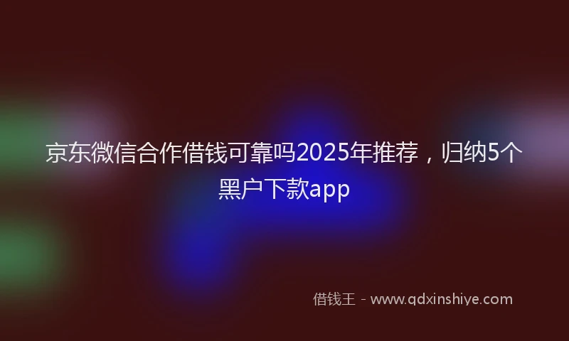 京东微信合作借钱可靠吗2025年推荐，归纳5个黑户下款app