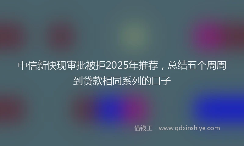 中信新快现审批被拒2025年推荐，总结五个周周到贷款相同系列的口子