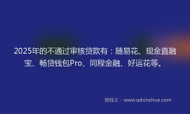 2025年的不通过审核贷款有：随易花、现金直融宝、畅贷钱包Pro、同程金融、好运花等。