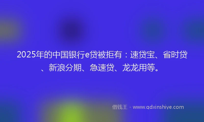 2025年的中国银行e贷被拒有：速贷宝、省时贷、新浪分期、急速贷、龙龙用等。