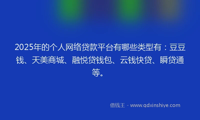2025年的个人网络贷款平台有哪些类型有：豆豆钱、天美商城、融悦贷钱包、云钱快贷、瞬贷通等。