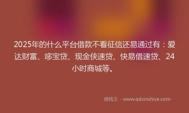 2025年的什么平台借款不看征信还易通过有：爱达财富、哆宝贷、现金侠速贷、快易借速贷、24小时商城等。