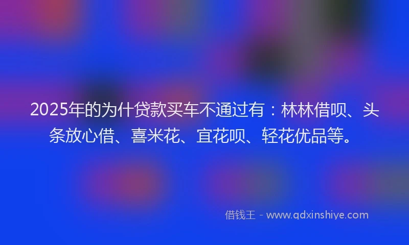 2025年的为什贷款买车不通过有：林林借呗、头条放心借、喜米花、宜花呗、轻花优品等。