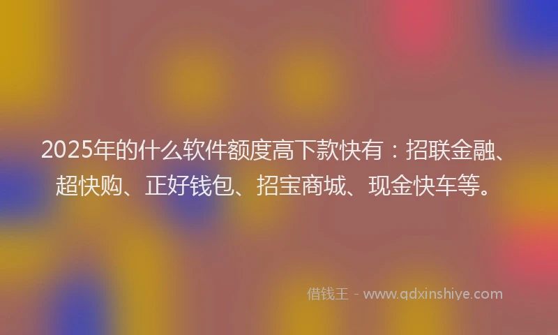 2025年的什么软件额度高下款快有：招联金融、超快购、正好钱包、招宝商城、现金快车等。