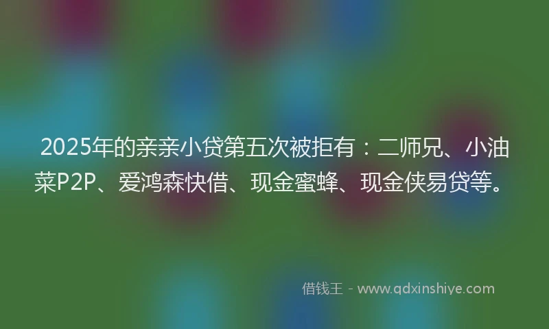 2025年的亲亲小贷第五次被拒有：二师兄、小油菜P2P、爱鸿森快借、现金蜜蜂、现金侠易贷等。