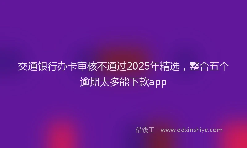 交通银行办卡审核不通过2025年精选，整合五个逾期太多能下款app