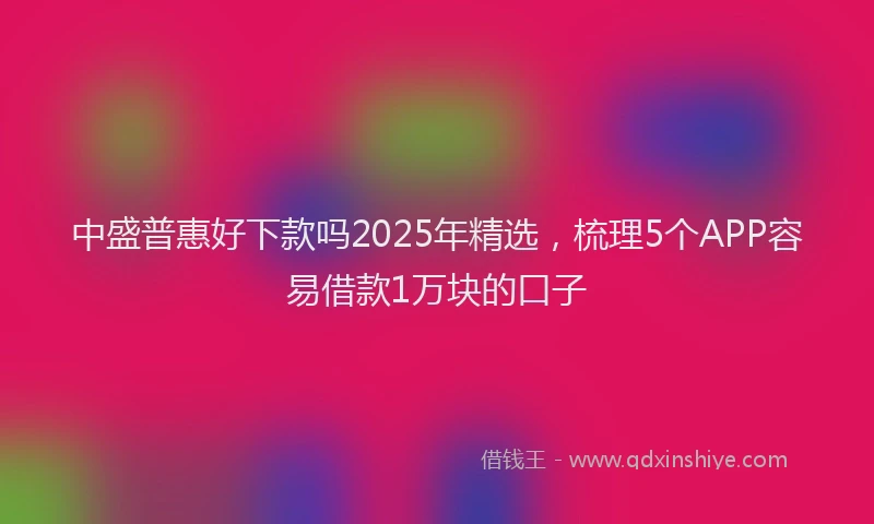 中盛普惠好下款吗2025年精选，梳理5个APP容易借款1万块的口子