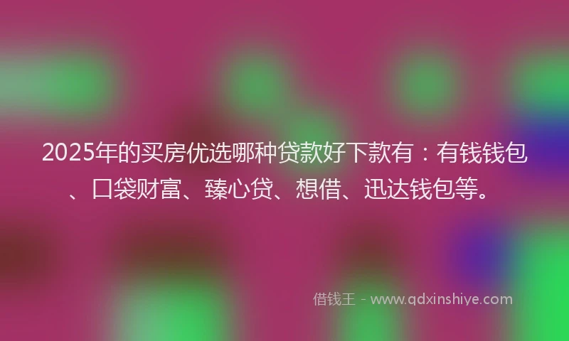 2025年的买房优选哪种贷款好下款有：有钱钱包、口袋财富、臻心贷、想借、迅达钱包等。