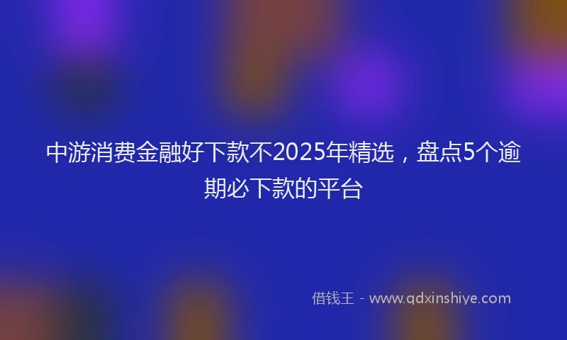 中游消费金融好下款不2025年精选，盘点5个逾期必下款的平台