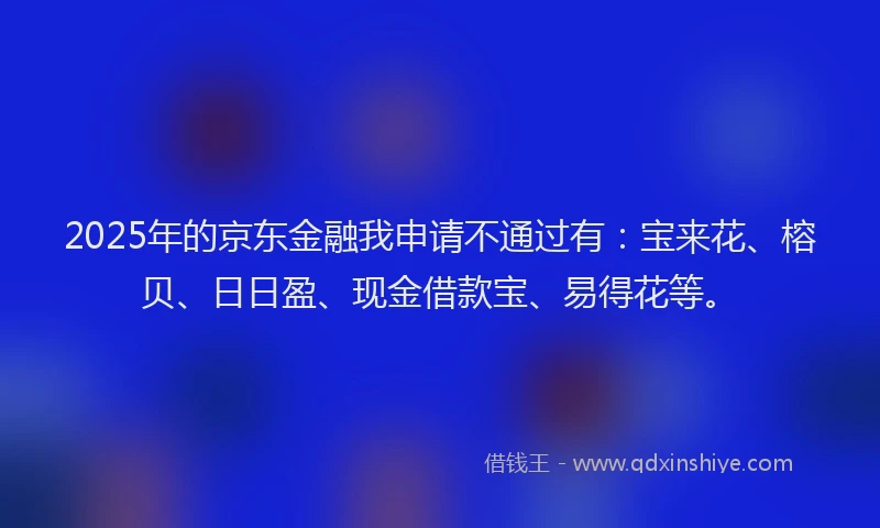 2025年的京东金融我申请不通过有：宝来花、榕贝、日日盈、现金借款宝、易得花等。