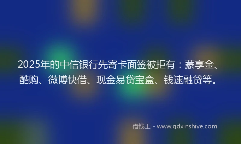 2025年的中信银行先寄卡面签被拒有：蒙享金、酷购、微博快借、现金易贷宝盒、钱速融贷等。