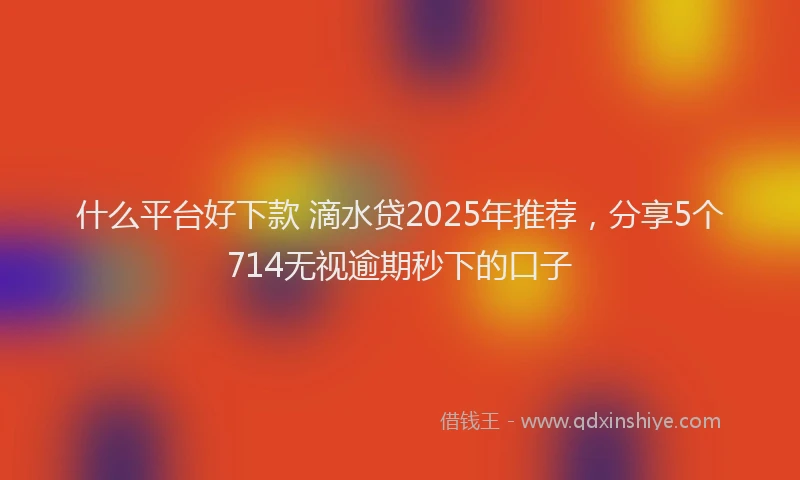 什么平台好下款 滴水贷2025年推荐，分享5个714无视逾期秒下的口子
