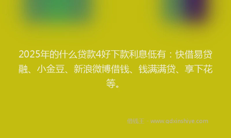 2025年的什么贷款4好下款利息低有：快借易贷融、小金豆、新浪微博借钱、钱满满贷、享下花等。