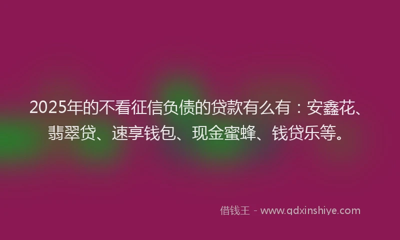 2025年的不看征信负债的贷款有么有：安鑫花、翡翠贷、速享钱包、现金蜜蜂、钱贷乐等。