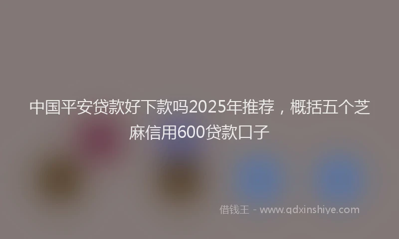 中国平安贷款好下款吗2025年推荐，概括五个芝麻信用600贷款口子