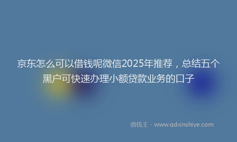 京东怎么可以借钱呢微信2025年推荐，总结五个黑户可快速办理小额贷款业务的口子